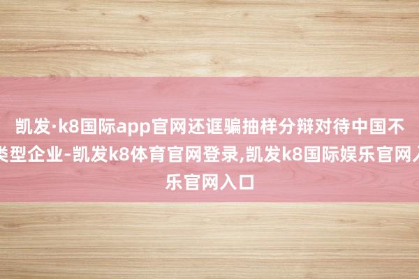 凯发·k8国际app官网还诓骗抽样分辩对待中国不同类型企业-凯发k8体育官网登录,凯发k8国际娱乐官网入口