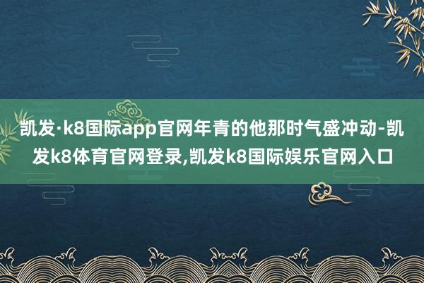 凯发·k8国际app官网年青的他那时气盛冲动-凯发k8体育官网登录,凯发k8国际娱乐官网入口