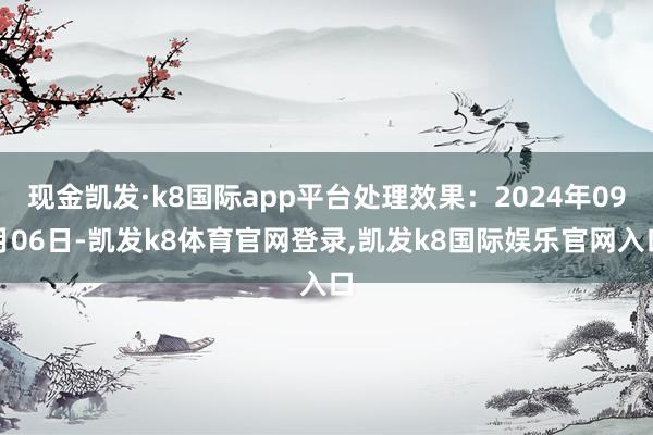 现金凯发·k8国际app平台处理效果：2024年09月06日-凯发k8体育官网登录,凯发k8国际娱乐官网入口
