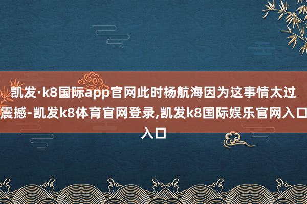 凯发·k8国际app官网此时杨航海因为这事情太过震撼-凯发k8体育官网登录,凯发k8国际娱乐官网入口
