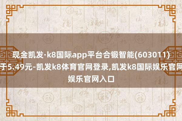 现金凯发·k8国际app平台合锻智能(603011)报收于5.49元-凯发k8体育官网登录,凯发k8国际娱乐官网入口
