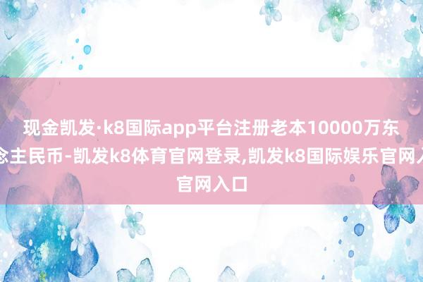 现金凯发·k8国际app平台注册老本10000万东说念主民币-凯发k8体育官网登录,凯发k8国际娱乐官网入口