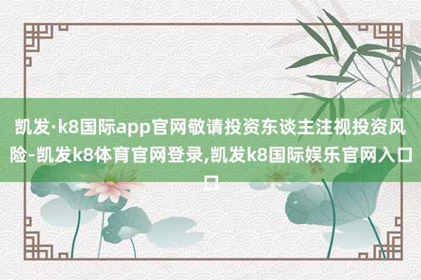 凯发·k8国际app官网敬请投资东谈主注视投资风险-凯发k8体育官网登录,凯发k8国际娱乐官网入口