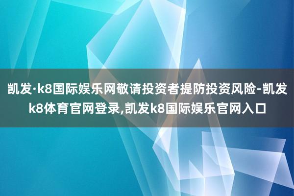 凯发·k8国际娱乐网敬请投资者提防投资风险-凯发k8体育官网登录,凯发k8国际娱乐官网入口