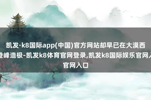 凯发·k8国际app(中国)官方网站却早已在大漠西域登峰造极-凯发k8体育官网登录,凯发k8国际娱乐官网入口