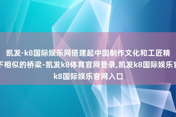 凯发·k8国际娱乐网搭建起中国制作文化和工匠精神与天下相似的桥梁-凯发k8体育官网登录,凯发k8国际娱乐官网入口