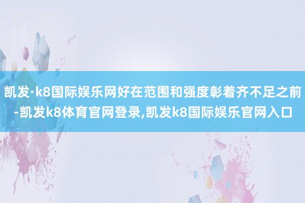 凯发·k8国际娱乐网好在范围和强度彰着齐不足之前-凯发k8体育官网登录,凯发k8国际娱乐官网入口
