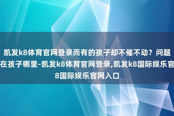 凯发k8体育官网登录而有的孩子却不催不动？问题时常不在孩子哪里-凯发k8体育官网登录,凯发k8国际娱乐官网入口
