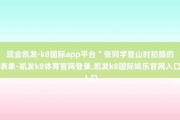 现金凯发·k8国际app平台＂张同学登山时拍摄的表象-凯发k8体育官网登录,凯发k8国际娱乐官网入口