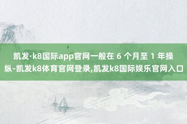 凯发·k8国际app官网一般在 6 个月至 1 年操纵-凯发k8体育官网登录,凯发k8国际娱乐官网入口