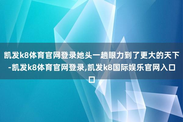 凯发k8体育官网登录她头一趟眼力到了更大的天下-凯发k8体育官网登录,凯发k8国际娱乐官网入口