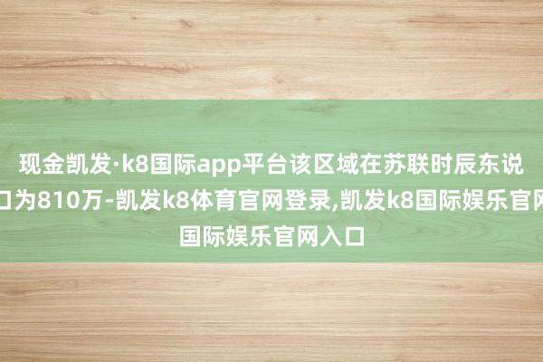 现金凯发·k8国际app平台该区域在苏联时辰东说念主口为810万-凯发k8体育官网登录,凯发k8国际娱乐官网入口
