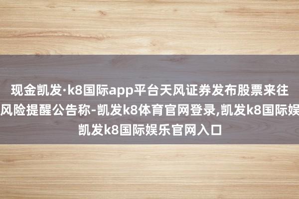 现金凯发·k8国际app平台天风证券发布股票来往相配波动暨风险提醒公告称-凯发k8体育官网登录,凯发k8国际娱乐官网入口