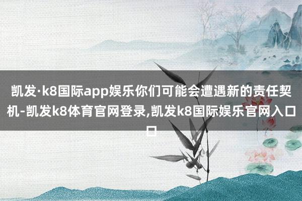 凯发·k8国际app娱乐你们可能会遭遇新的责任契机-凯发k8体育官网登录,凯发k8国际娱乐官网入口