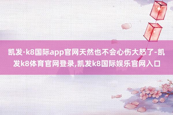 凯发·k8国际app官网天然也不会心伤大怒了-凯发k8体育官网登录,凯发k8国际娱乐官网入口