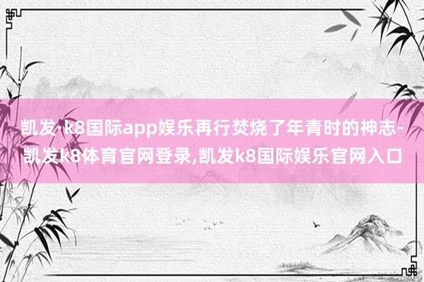 凯发·k8国际app娱乐再行焚烧了年青时的神志-凯发k8体育官网登录,凯发k8国际娱乐官网入口