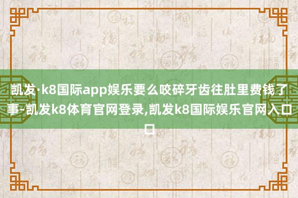 凯发·k8国际app娱乐要么咬碎牙齿往肚里费钱了事-凯发k8体育官网登录,凯发k8国际娱乐官网入口