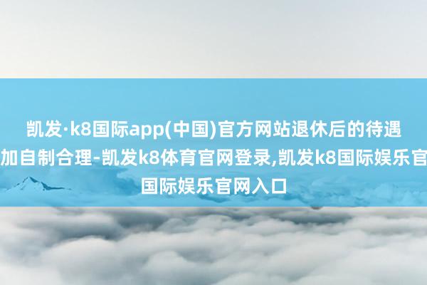 凯发·k8国际app(中国)官方网站退休后的待遇皆将愈加自制合理-凯发k8体育官网登录,凯发k8国际娱乐官网入口
