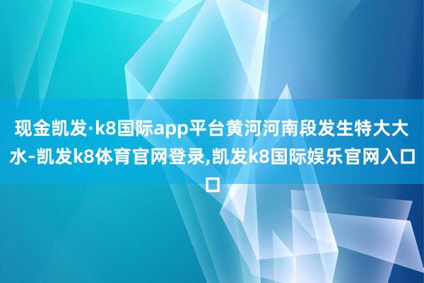 现金凯发·k8国际app平台黄河河南段发生特大大水-凯发k8体育官网登录,凯发k8国际娱乐官网入口