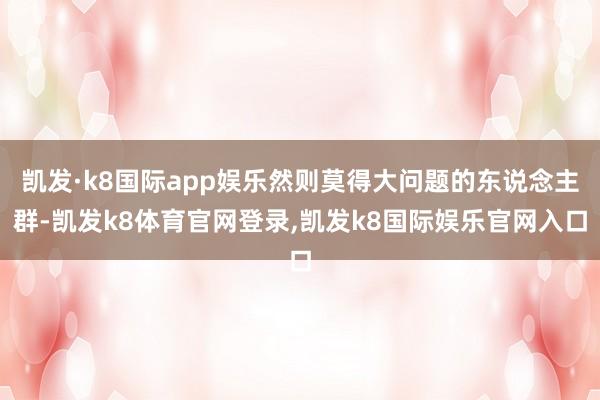 凯发·k8国际app娱乐然则莫得大问题的东说念主群-凯发k8体育官网登录,凯发k8国际娱乐官网入口