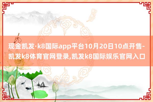 现金凯发·k8国际app平台10月20日10点开售-凯发k8体育官网登录,凯发k8国际娱乐官网入口