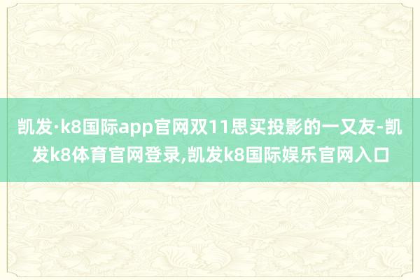 凯发·k8国际app官网双11思买投影的一又友-凯发k8体育官网登录,凯发k8国际娱乐官网入口