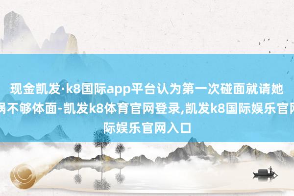 现金凯发·k8国际app平台认为第一次碰面就请她吃暖锅不够体面-凯发k8体育官网登录,凯发k8国际娱乐官网入口