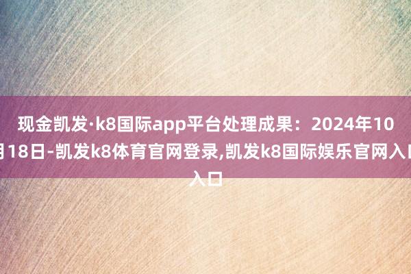现金凯发·k8国际app平台处理成果：2024年10月18日-凯发k8体育官网登录,凯发k8国际娱乐官网入口