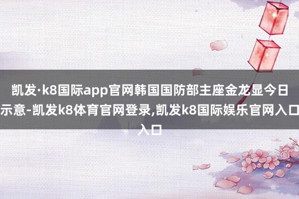 凯发·k8国际app官网韩国国防部主座金龙显今日示意-凯发k8体育官网登录,凯发k8国际娱乐官网入口