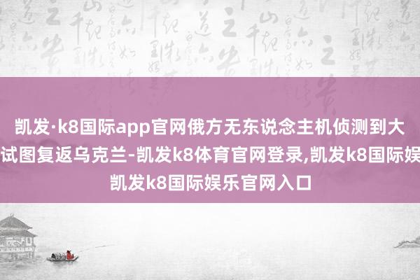 凯发·k8国际app官网俄方无东说念主机侦测到大宗乌军士兵试图复返乌克兰-凯发k8体育官网登录,凯发k8国际娱乐官网入口