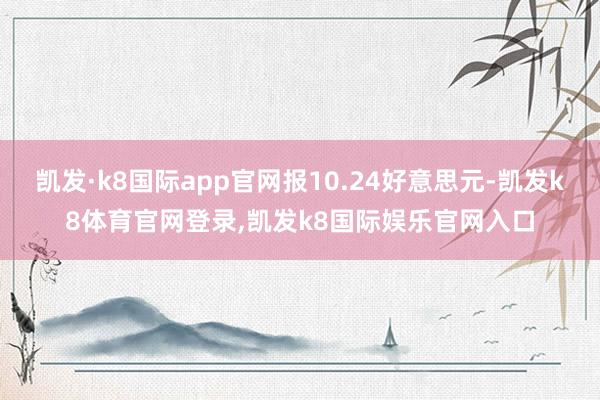 凯发·k8国际app官网报10.24好意思元-凯发k8体育官网登录,凯发k8国际娱乐官网入口