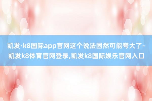 凯发·k8国际app官网这个说法固然可能夸大了-凯发k8体育官网登录,凯发k8国际娱乐官网入口