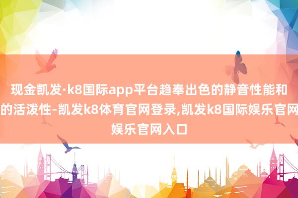 现金凯发·k8国际app平台趋奉出色的静音性能和灵活的活泼性-凯发k8体育官网登录,凯发k8国际娱乐官网入口