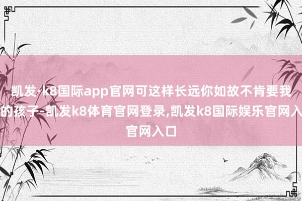 凯发·k8国际app官网可这样长远你如故不肯要我俩的孩子-凯发k8体育官网登录,凯发k8国际娱乐官网入口
