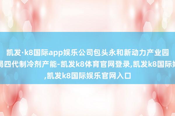 凯发·k8国际app娱乐公司包头永和新动力产业园花样中已布局四代制冷剂产能-凯发k8体育官网登录,凯发k8国际娱乐官网入口