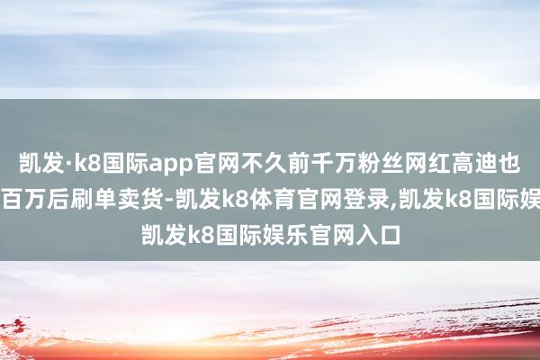 凯发·k8国际app官网不久前千万粉丝网红高迪也被质疑收数百万后刷单卖货-凯发k8体育官网登录,凯发k8国际娱乐官网入口