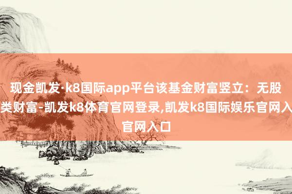 现金凯发·k8国际app平台该基金财富竖立：无股票类财富-凯发k8体育官网登录,凯发k8国际娱乐官网入口