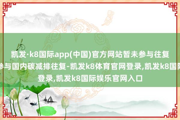 凯发·k8国际app(中国)官方网站暂未参与往复；公司刻下未参与国内碳减排往复-凯发k8体育官网登录,凯发k8国际娱乐官网入口