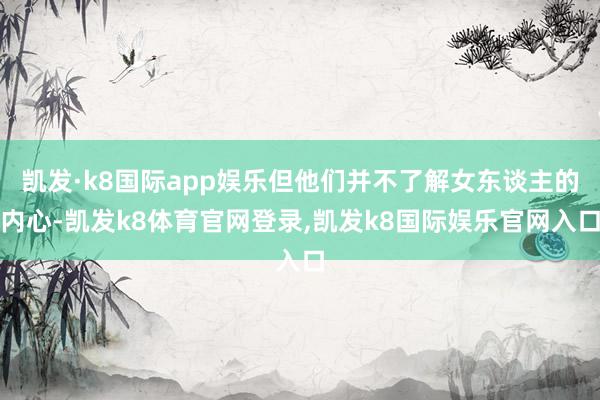 凯发·k8国际app娱乐但他们并不了解女东谈主的内心-凯发k8体育官网登录,凯发k8国际娱乐官网入口