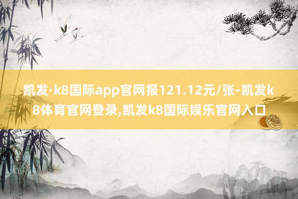凯发·k8国际app官网报121.12元/张-凯发k8体育官网登录,凯发k8国际娱乐官网入口