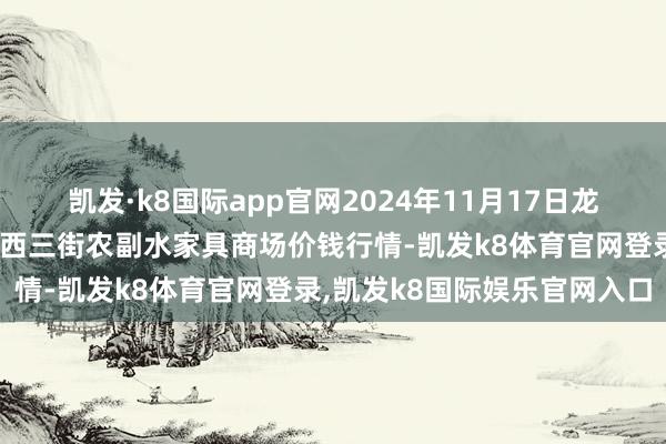 凯发·k8国际app官网2024年11月17日龙门实业(集团)有限公司西三街农副水家具商场价钱行情-凯发k8体育官网登录,凯发k8国际娱乐官网入口