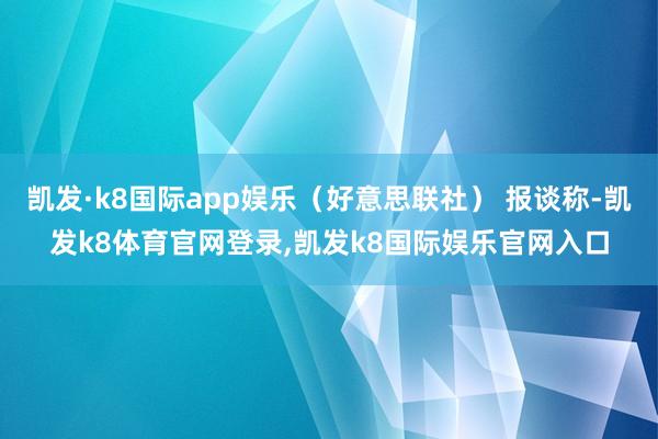 凯发·k8国际app娱乐（好意思联社） 报谈称-凯发k8体育官网登录,凯发k8国际娱乐官网入口