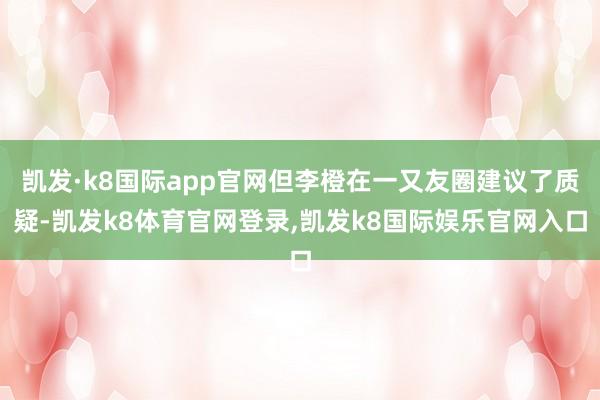 凯发·k8国际app官网但李橙在一又友圈建议了质疑-凯发k8体育官网登录,凯发k8国际娱乐官网入口