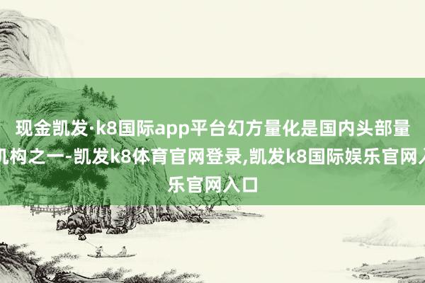 现金凯发·k8国际app平台幻方量化是国内头部量化机构之一-凯发k8体育官网登录,凯发k8国际娱乐官网入口