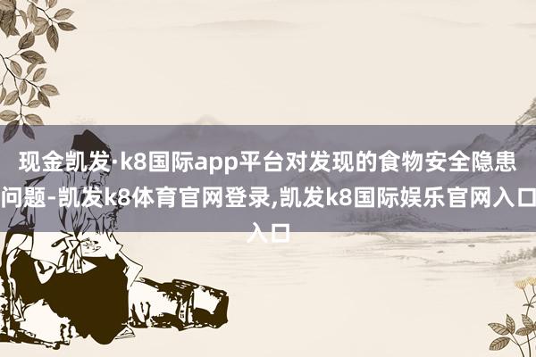 现金凯发·k8国际app平台对发现的食物安全隐患问题-凯发k8体育官网登录,凯发k8国际娱乐官网入口