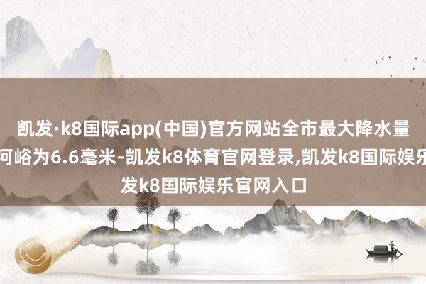 凯发·k8国际app(中国)官方网站全市最大降水量在密云流河峪为6.6毫米-凯发k8体育官网登录,凯发k8国际娱乐官网入口