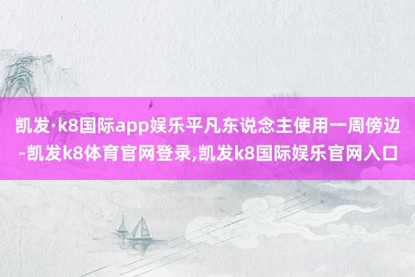 凯发·k8国际app娱乐平凡东说念主使用一周傍边-凯发k8体育官网登录,凯发k8国际娱乐官网入口