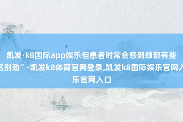 凯发·k8国际app娱乐但患者时常会感到颈部有些“区别劲”-凯发k8体育官网登录,凯发k8国际娱乐官网入口