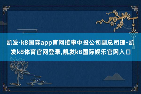凯发·k8国际app官网接事中投公司副总司理-凯发k8体育官网登录,凯发k8国际娱乐官网入口