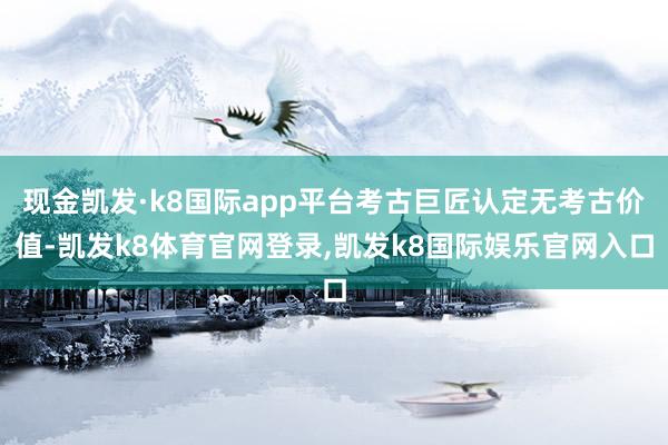 现金凯发·k8国际app平台考古巨匠认定无考古价值-凯发k8体育官网登录,凯发k8国际娱乐官网入口